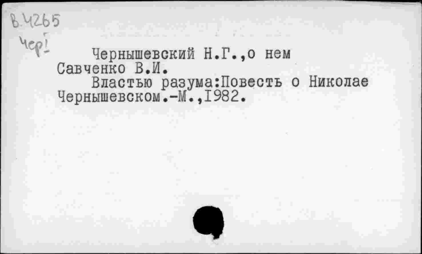 ﻿%.чгь5
Чсл1
Чернышевский Н.Г.,о нем Савченко В,И.
Властью разума:Повесть о Николае Чернышевском.-М.,1982.